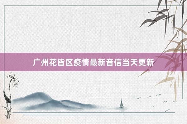 广州花皆区疫情最新音信当天更新