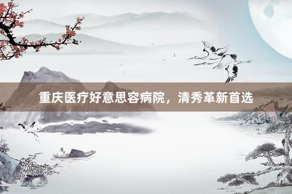 重庆医疗好意思容病院，清秀革新首选